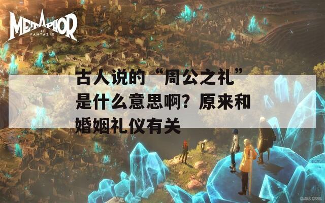 古人说的“周公之礼”是什么意思啊？原来和婚姻礼仪有关