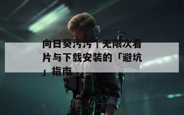 向日葵污污｜无限次看片与下载安装的「避坑」指南