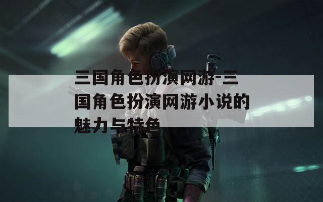 三国角色扮演网游-三国角色扮演网游小说的魅力与特色