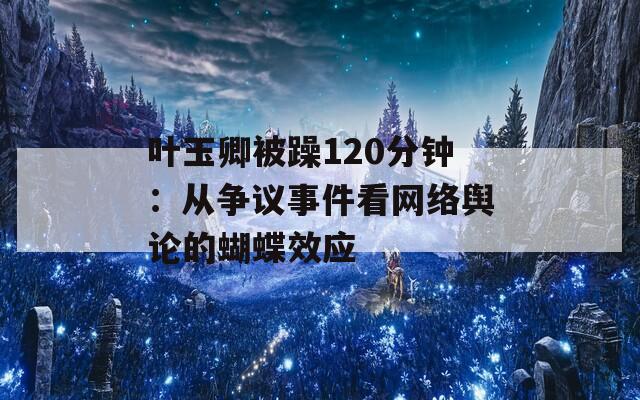 叶玉卿被躁120分钟：从争议事件看网络舆论的蝴蝶效应