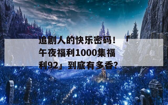 追剧人的快乐密码！「午夜福利1000集福利92」到底有多香？