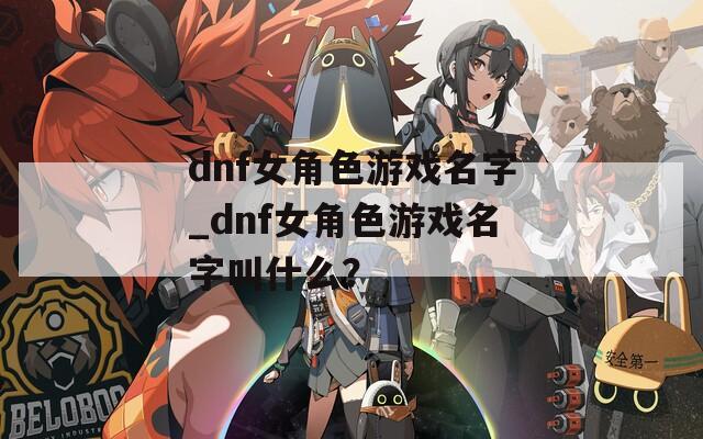 dnf女角色游戏名字_dnf女角色游戏名字叫什么？