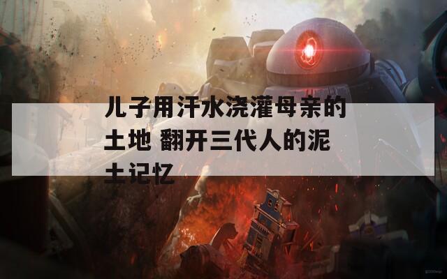 儿子用汗水浇灌母亲的土地 翻开三代人的泥土记忆