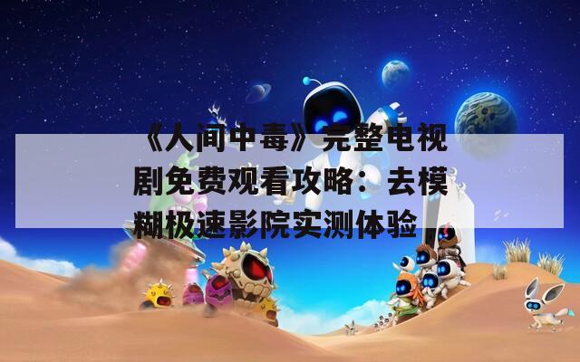 《人间中毒》完整电视剧免费观看攻略：去模糊极速影院实测体验