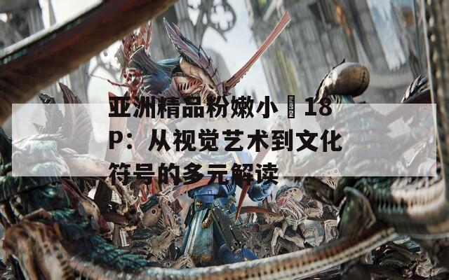 亚洲精品粉嫩小泬18P：从视觉艺术到文化符号的多元解读