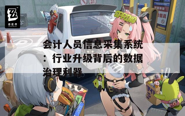 会计人员信息采集系统：行业升级背后的数据治理利器