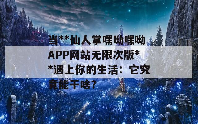 当**仙人掌嘿呦嘿呦APP网站无限次版**遇上你的生活：它究竟能干啥？