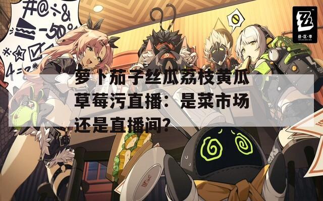 萝卜茄子丝瓜荔枝黄瓜草莓污直播：是菜市场还是直播间？