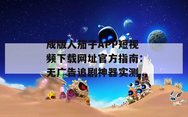 成版人茄子APP短视频下载网址官方指南：无广告追剧神器实测