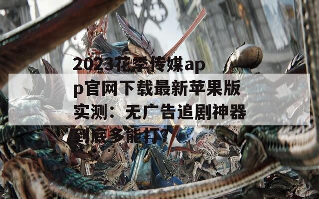 2023花季传媒app官网下载最新苹果版实测：无广告追剧神器到底多能打？