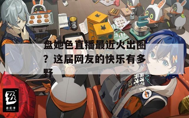 盘她色直播最近火出圈？这届网友的快乐有多野