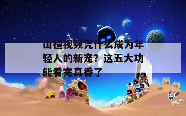 山楂视频凭什么成为年轻人的新宠？这五大功能看完真香了