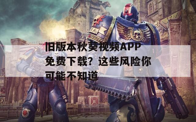 旧版本秋葵视频APP免费下载？这些风险你可能不知道