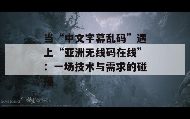 当“中文字幕乱码”遇上“亚洲无线码在线”：一场技术与需求的碰撞