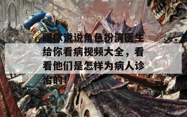 跟你说说角色扮演医生给你看病视频大全，看看他们是怎样为病人诊治的！