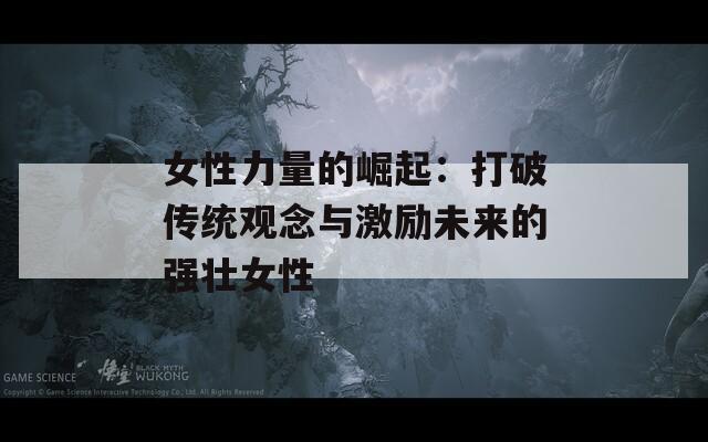 女性力量的崛起：打破传统观念与激励未来的强壮女性