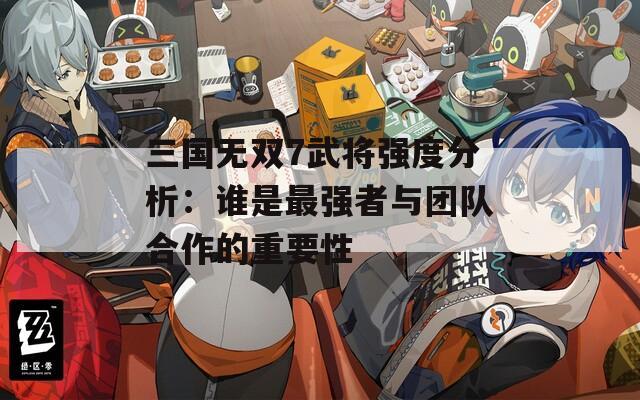 三国无双7武将强度分析：谁是最强者与团队合作的重要性