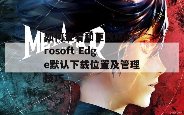 如何查看和更改Microsoft Edge默认下载位置及管理技巧