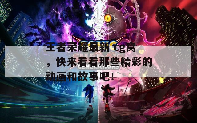 王者荣耀最新 cg窝，快来看看那些精彩的动画和故事吧！