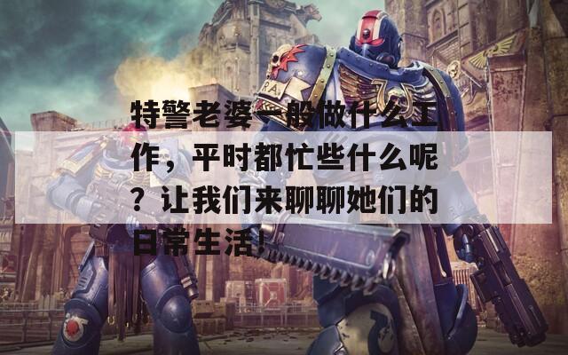 特警老婆一般做什么工作，平时都忙些什么呢？让我们来聊聊她们的日常生活！