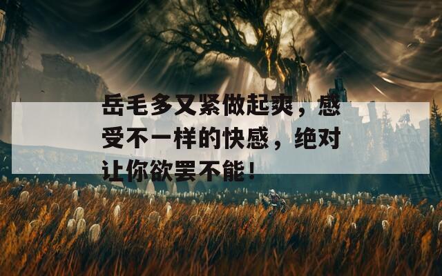 岳毛多又紧做起爽，感受不一样的快感，绝对让你欲罢不能！