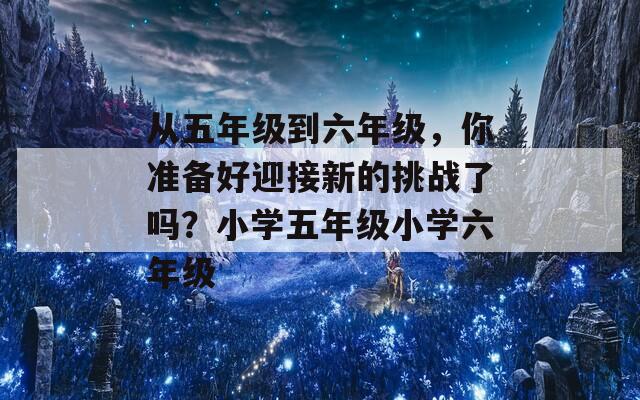 从五年级到六年级，你准备好迎接新的挑战了吗？小学五年级小学六年级