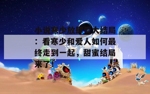 小说寒少放肆爱大结局：看寒少和爱人如何最终走到一起，甜蜜结局来了！
