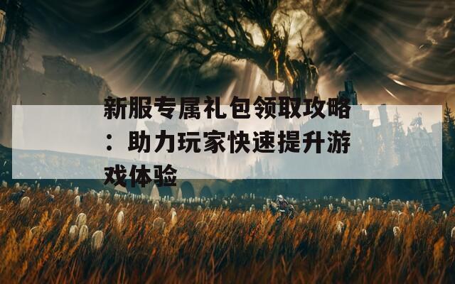 新服专属礼包领取攻略：助力玩家快速提升游戏体验