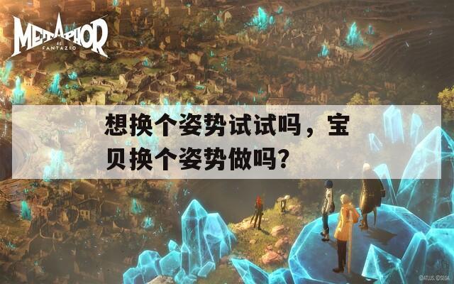 想换个姿势试试吗，宝贝换个姿势做吗？