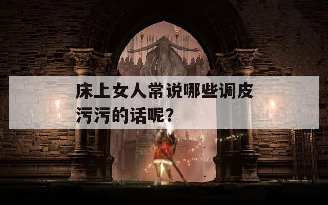 床上女人常说哪些调皮污污的话呢？