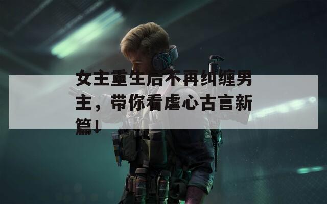 女主重生后不再纠缠男主，带你看虐心古言新篇！