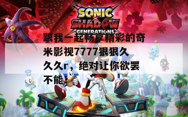 跟我一起畅享精彩的奇米影视7777狠狠久久久r，绝对让你欲罢不能！