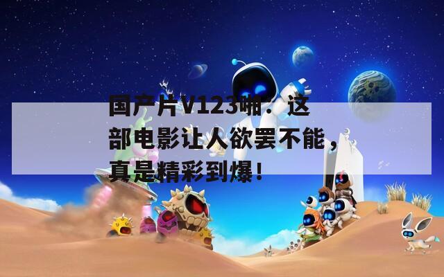 国产片V123啪：这部电影让人欲罢不能，真是精彩到爆！