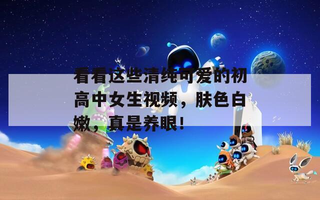 看看这些清纯可爱的初高中女生视频，肤色白嫩，真是养眼！