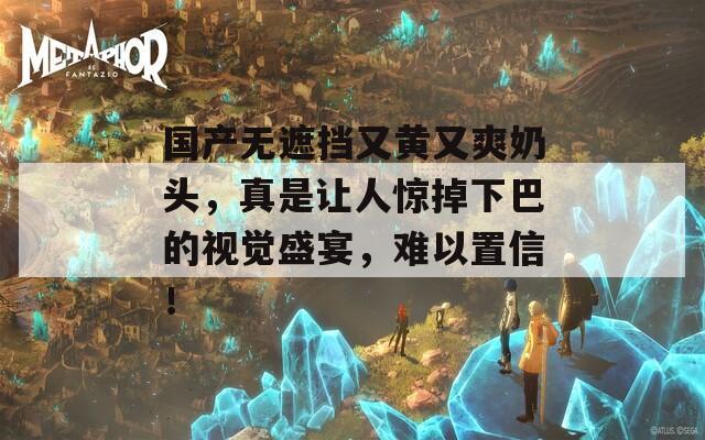 国产无遮挡又黄又爽奶头，真是让人惊掉下巴的视觉盛宴，难以置信！