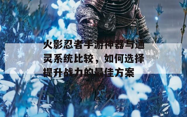 火影忍者手游神器与通灵系统比较，如何选择提升战力的最佳方案