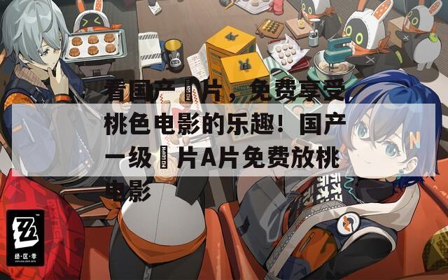 看国产婬片，免费享受桃色电影的乐趣！国产一级婬片A片免费放桃电影