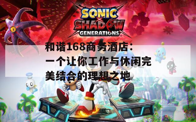 和谐168商务酒店：一个让你工作与休闲完美结合的理想之地