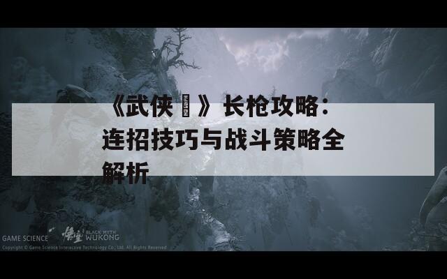 《武侠乂》长枪攻略：连招技巧与战斗策略全解析