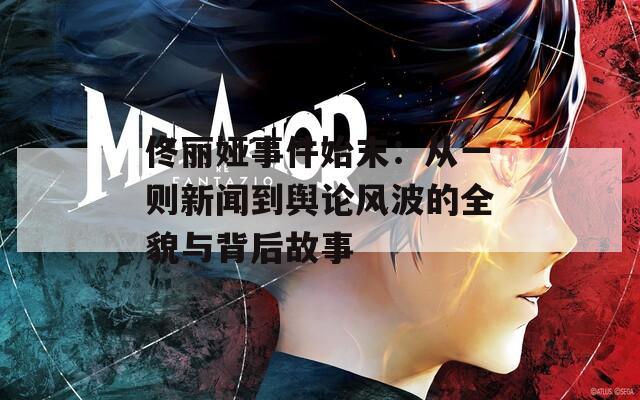 佟丽娅事件始末：从一则新闻到舆论风波的全貌与背后故事