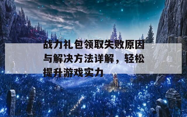 战力礼包领取失败原因与解决方法详解，轻松提升游戏实力