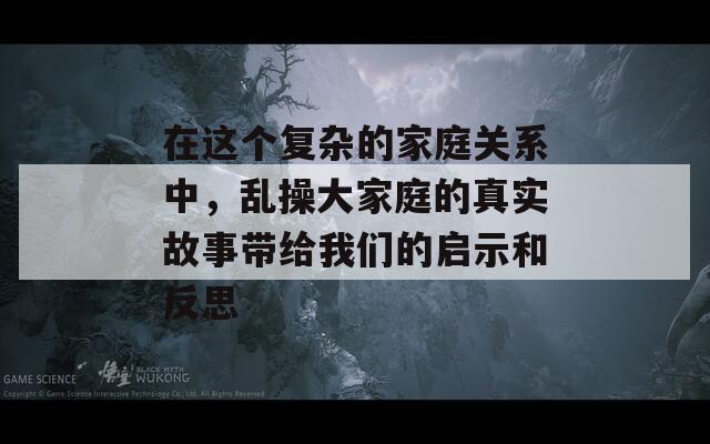 在这个复杂的家庭关系中，乱操大家庭的真实故事带给我们的启示和反思