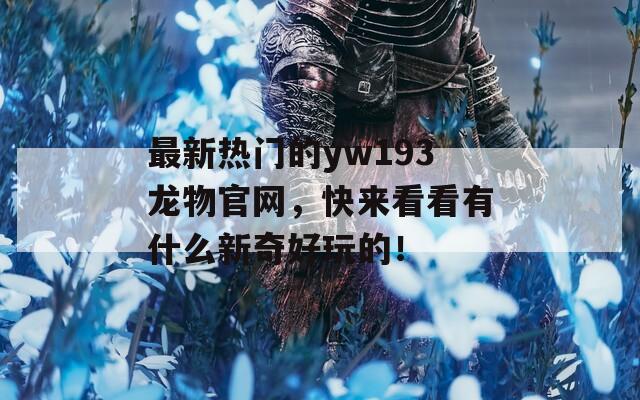 最新热门的yw193龙物官网，快来看看有什么新奇好玩的！