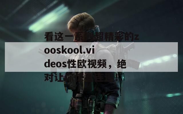 看这一系列超精彩的zooskool.videos性欧视频，绝对让你惊喜连连！