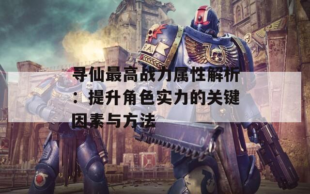 寻仙最高战力属性解析：提升角色实力的关键因素与方法