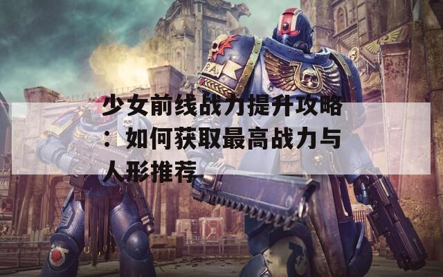 少女前线战力提升攻略：如何获取最高战力与人形推荐