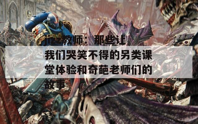 jizz教师：那些让我们哭笑不得的另类课堂体验和奇葩老师们的故事
