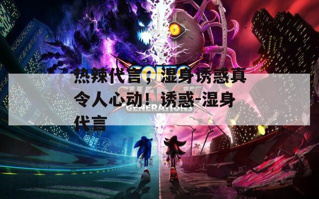 热辣代言，湿身诱惑真令人心动！诱惑-湿身代言