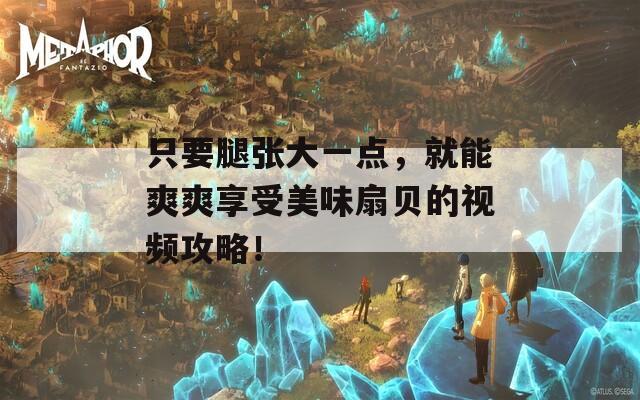 只要腿张大一点，就能爽爽享受美味扇贝的视频攻略！