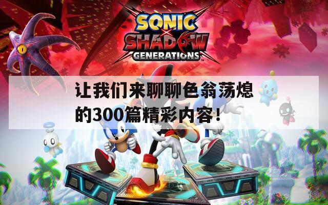 让我们来聊聊色翁荡熄的300篇精彩内容！